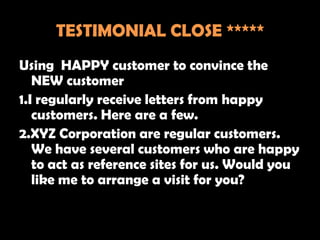 TESTIMONIAL CLOSE *****
Using HAPPY customer to convince the
   NEW customer
1.I regularly receive letters from happy
   customers. Here are a few.
2.XYZ Corporation are regular customers.
   We have several customers who are happy
   to act as reference sites for us. Would you
   like me to arrange a visit for you?
 