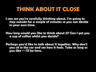 THINK ABOUT IT CLOSE
I can see you're carefully thinking about. I'm going to
   step outside for a couple of minutes so you can decide
   in your own time.

How long would you like to think about it? Can I get you
  a cup of coffee whilst you decide?

Perhaps you'd like to talk about it together. Why don't
  you sit in the car and see how it feels. Take as long as
  you like -- I'll be here.
 