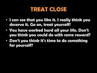 TREAT CLOSE
• I can see that you like it. I really think you
  deserve it. Go on, treat yourself!
• You have worked hard all your life. Don't
  you think you could do with some reward?
• Don't you think it's time to do something
  for yourself?
 