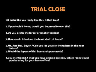 TRIAL CLOSE
1.It looks like you really like this. Is that true?

2.If you took it home, would you be proud to own this?

3.Do you prefer the larger or smaller version?

4.How would it look on the book shelf at home?

5.Mr. And Mrs. Buyer, “Can you see yourself living here in the near
   future?
6.Would the layout of this home suit your needs?

7.You mentioned X that you have a home business. Which room would
•
   you be using for your home office?
 