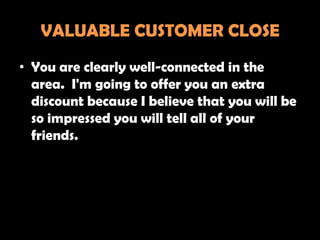 VALUABLE CUSTOMER CLOSE
• You are clearly well-connected in the
  area. I'm going to offer you an extra
  discount because I believe that you will be
  so impressed you will tell all of your
  friends.
 