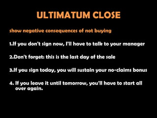 ULTIMATUM CLOSE
show negative consequences of not buying

1.If you don't sign now, I'll have to talk to your manager

2.Don't forget: this is the last day of the sale

3.If you sign today, you will sustain your no-claims bonus

4. If you leave it until tomorrow, you'll have to start all
   over again.
 