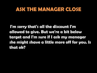 ASK THE MANAGER CLOSE


I'm sorry that's all the discount I'm
allowed to give. But we're a bit below
target and I'm sure if I ask my manager
she might shave a little more off for you. Is
that ok?
 