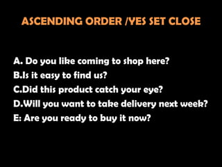 ASCENDING ORDER /YES SET CLOSE


A. Do you like coming to shop here?
B.Is it easy to find us?
C.Did this product catch your eye?
D.Will you want to take delivery next week?
E: Are you ready to buy it now?
 