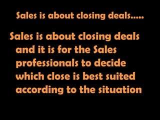 Sales is about closing deals…..

Sales is about closing deals
 and it is for the Sales
 professionals to decide
 which close is best suited
 according to the situation
 