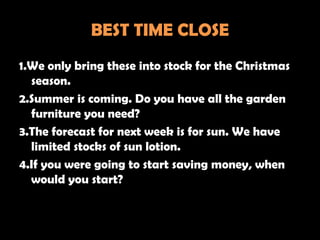 BEST TIME CLOSE
1.We only bring these into stock for the Christmas
  season.
2.Summer is coming. Do you have all the garden
  furniture you need?
3.The forecast for next week is for sun. We have
  limited stocks of sun lotion.
4.If you were going to start saving money, when
  would you start?
 