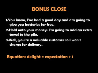 BONUS CLOSE
1.You know, I've had a good day and am going to
   give you batteries for free.
2.Hold onto your money: I'm going to add an extra
   towel to the pile.
3.Well, you're a valuable customer so I won't
   charge for delivery.


Equation: delight = expectation + 1
 