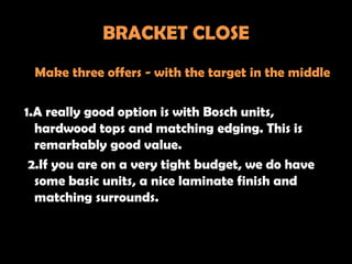 BRACKET CLOSE
 Make three offers - with the target in the middle

1.A really good option is with Bosch units,
  hardwood tops and matching edging. This is
  remarkably good value.
 2.If you are on a very tight budget, we do have
  some basic units, a nice laminate finish and
  matching surrounds.
 
