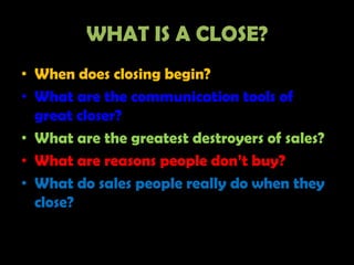 WHAT IS A CLOSE?
• When does closing begin?
• What are the communication tools of
  great closer?
• What are the greatest destroyers of sales?
• What are reasons people don’t buy?
• What do sales people really do when they
  close?
 
