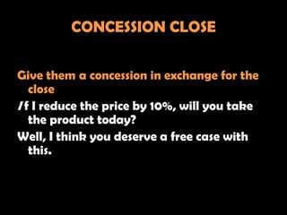CONCESSION CLOSE

Give them a concession in exchange for the
   close
I f I reduce the price by 10%, will you take
   the product today?
Well, I think you deserve a free case with
   this.
 