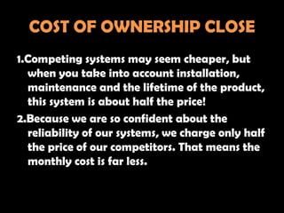 COST OF OWNERSHIP CLOSE
1.Competing systems may seem cheaper, but
  when you take into account installation,
  maintenance and the lifetime of the product,
  this system is about half the price!
2.Because we are so confident about the
  reliability of our systems, we charge only half
  the price of our competitors. That means the
  monthly cost is far less.
 