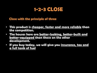 1-2-3 CLOSE
  Close with the principle of three

• This product is cheaper, faster and more reliable than
  the competition.
• The houses here are better-looking, better-built and
  better-equipped than those on the other
  development.
• If you buy today, we will give you insurance, tax and
  a full tank of fuel
 