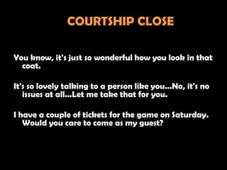 COURTSHIP CLOSE

You know, it's just so wonderful how you look in that
  coat.

It's so lovely talking to a person like you...No, it's no
   issues at all...Let me take that for you.

I have a couple of tickets for the game on Saturday.
   Would you care to come as my guest?
 