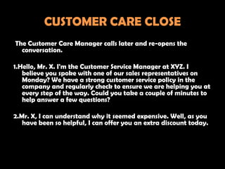 CUSTOMER CARE CLOSE
The Customer Care Manager calls later and re-opens the
  conversation.

1.Hello, Mr. X. I'm the Customer Service Manager at XYZ. I
   believe you spoke with one of our sales representatives on
   Monday? We have a strong customer service policy in the
   company and regularly check to ensure we are helping you at
   every step of the way. Could you take a couple of minutes to
   help answer a few questions?

2.Mr. X, I can understand why it seemed expensive. Well, as you
   have been so helpful, I can offer you an extra discount today.
 