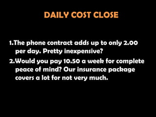 DAILY COST CLOSE


1.The phone contract adds up to only 2.00
  per day. Pretty inexpensive?
2.Would you pay 10.50 a week for complete
  peace of mind? Our insurance package
  covers a lot for not very much.
 