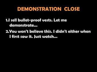 DEMONSTRATION CLOSE

1.I sell bullet-proof vests. Let me
   demonstrate...
2.You won't believe this. I didn't either when
   I first saw it. Just watch...
 