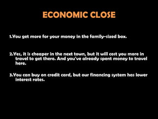 ECONOMIC CLOSE

1.You get more for your money in the family-sized box.


2.Yes, it is cheaper in the next town, but it will cost you more in
   travel to get there. And you've already spent money to travel
   here.

3.You can buy on credit card, but our financing system has lower
   interest rates.
 