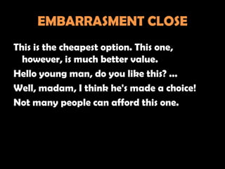 EMBARRASMENT CLOSE
This is the cheapest option. This one,
  however, is much better value.
Hello young man, do you like this? ...
Well, madam, I think he's made a choice!
Not many people can afford this one.
 