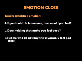 EMOTION CLOSE
trigger identified emotions

1.If you took this home now, how would you feel?

2.Does holding that make you feel good?

3.People who do not buy this invariably feel bad
  later.
 