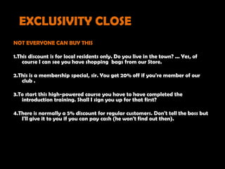 EXCLUSIVITY CLOSE
NOT EVERYONE CAN BUY THIS

1.This discount is for local residents only. Do you live in the town? ... Yes, of
    course I can see you have shopping bags from our Store.

2.This is a membership special, sir. You get 20% off if you're member of our
   club .

3.To start this high-powered course you have to have completed the
   introduction training. Shall I sign you up for that first?

4.There is normally a 5% discount for regular customers. Don't tell the boss but
   I'll give it to you if you can pay cash (he won't find out then).
 