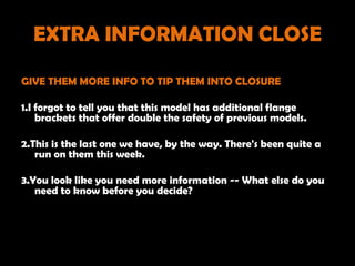 EXTRA INFORMATION CLOSE

GIVE THEM MORE INFO TO TIP THEM INTO CLOSURE

1.I forgot to tell you that this model has additional flange
    brackets that offer double the safety of previous models.

2.This is the last one we have, by the way. There's been quite a
   run on them this week.

3.You look like you need more information -- What else do you
   need to know before you decide?
 