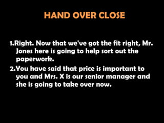 HAND OVER CLOSE

1.Right. Now that we've got the fit right, Mr.
  Jones here is going to help sort out the
  paperwork.
2.You have said that price is important to
  you and Mrs. X is our senior manager and
  she is going to take over now.
 