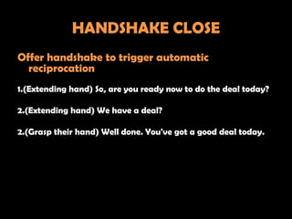 HANDSHAKE CLOSE
Offer handshake to trigger automatic
  reciprocation
1.(Extending hand) So, are you ready now to do the deal today?

2.(Extending hand) We have a deal?

2.(Grasp their hand) Well done. You've got a good deal today.
 