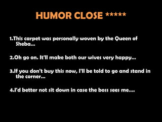 HUMOR CLOSE *****

1.This carpet was personally woven by the Queen of
   Sheba…

2.Oh go on. It'll make both our wives very happy…

3.If you don't buy this now, I'll be told to go and stand in
   the corner…

4.I'd better not sit down in case the boss sees me….
 