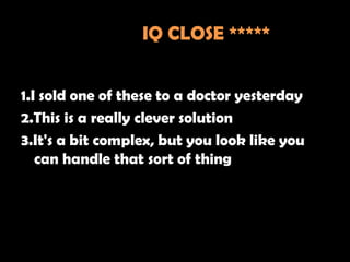 IQ CLOSE *****


1.I sold one of these to a doctor yesterday
2.This is a really clever solution
3.It's a bit complex, but you look like you
   can handle that sort of thing
 