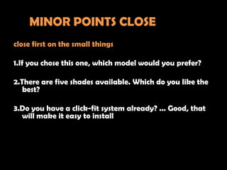 MINOR POINTS CLOSE
close first on the small things

1.If you chose this one, which model would you prefer?

2.There are five shades available. Which do you like the
   best?

3.Do you have a click-fit system already? ... Good, that
  will make it easy to install
 