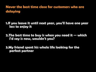 Never the best time close for customers who are
delaying


1.If you leave it until next year, you'll have one year
   less to enjoy it

2.The best time to buy is when you need it -- which
  I'd say is now, wouldn't you?

3.My friend spent his whole life looking for the
  perfect partner
 