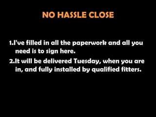 NO HASSLE CLOSE


1.I've filled in all the paperwork and all you
   need is to sign here.
2.It will be delivered Tuesday, when you are
   in, and fully installed by qualified fitters.
 