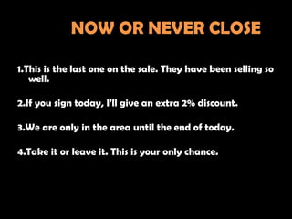 NOW OR NEVER CLOSE

1.This is the last one on the sale. They have been selling so
   well.

2.If you sign today, I'll give an extra 2% discount.

3.We are only in the area until the end of today.

4.Take it or leave it. This is your only chance.
 