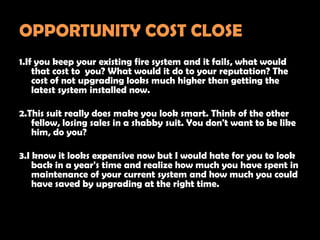 OPPORTUNITY COST CLOSE
1.If you keep your existing fire system and it fails, what would
    that cost to you? What would it do to your reputation? The
    cost of not upgrading looks much higher than getting the
    latest system installed now.

2.This suit really does make you look smart. Think of the other
   fellow, losing sales in a shabby suit. You don't want to be like
   him, do you?

3.I know it looks expensive now but I would hate for you to look
    back in a year's time and realize how much you have spent in
    maintenance of your current system and how much you could
    have saved by upgrading at the right time.
 