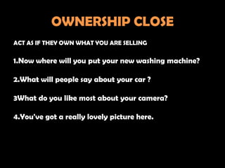 OWNERSHIP CLOSE
ACT AS IF THEY OWN WHAT YOU ARE SELLING

1.Now where will you put your new washing machine?

2.What will people say about your car ?

3What do you like most about your camera?

4.You've got a really lovely picture here.
 