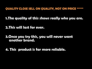 QUALITY CLOSE SELL ON QUALITY, NOT ON PRICE *****


1.The quality of this shows really who you are.

2.This will last for ever.

3.Once you try this, you will never want
  another brand.

4. This product is far more reliable.
 