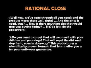 RATIONAL CLOSE
1.Well now, we've gone through all you needs and the
product meets these well, right? ... And the price is
good, true? ... Now is there anything else that would
stop you buying today? ... No? So let's do the
paperwork.

2.Do you want a carpet that will wear well with your
children and your dogs? That will repel the dirt and
stay fresh, even in doorways? This product uses a
scientifically-proven formula that lets us offer you a
ten year anti-wear guarantee.
 