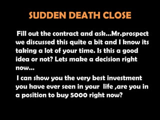 SUDDEN DEATH CLOSE
 Fill out the contract and ask…Mr.prospect
we discussed this quite a bit and I know its
taking a lot of your time. Is this a good
idea or not? Lets make a decision right
now…
 I can show you the very best investment
you have ever seen in your life ,are you in
a position to buy 5000 right now?
 