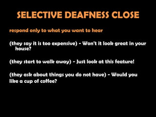 SELECTIVE DEAFNESS CLOSE
respond only to what you want to hear

(they say it is too expensive) - Won't it look great in your
   house?

(they start to walk away) - Just look at this feature!

(they ask about things you do not have) - Would you
like a cup of coffee?
 