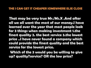 THE I CAN GET IT CHEAPER SOMEWHERE ELSE CLOSE


That may be very true Mr./Ms.X .And after
all we all want the most of our money.I have
learned over the year that most people look
for 3 things when making investment 1.the
finest quality 2. the best service 3.the lowest
price ..I have never found a company which
could provide the finest quality and the best
service for the lowest price.
 Which of the 3 would you be willing to give
up? quality?service? OR the low price?
 