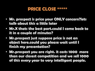 PRICE CLOSE *****

• Mr. prospect is price your ONLY concern?lets
  talk about this a little later
• Mr.X thats the best part.could I come back to
  it in a couple of minutes?
• Mr.prospect just suppose price is not an
  object here.could you please wait until I
  finish my presentation?
• Mr.prospect you are right. it costs 1000 more
  than our closest competition and we sell 1000
  of this every year to very intelligent people.
 