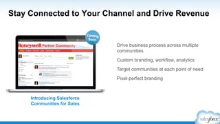 Stay Connected to Your Channel and Drive Revenue
Drive business process across multiple
communities
Custom branding, workflow, analytics
Target communities at each point of need
Pixel-perfect branding
Introducing Salesforce
Communities for Sales
 