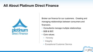 All About Platinum Direct Finance
Broker car finance for our customers. Creating and
managing relationships between consumers and
financiers.
• Consultants manage multiple relationships
• B2B & B2C
• Core values:
• Honesty
• Integrity
• Exceptional Customer Service
 