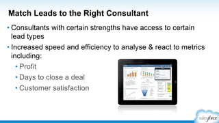 Match Leads to the Right Consultant
• Consultants with certain strengths have access to certain
lead types
• Increased speed and efficiency to analyse & react to metrics
including:
• Profit
• Days to close a deal
• Customer satisfaction
 