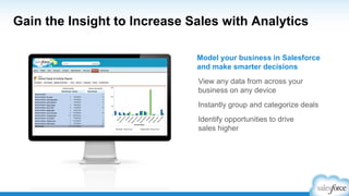 Gain the Insight to Increase Sales with Analytics
View any data from across your
business on any device
Instantly group and categorize deals
Identify opportunities to drive
sales higher
Model your business in Salesforce
and make smarter decisions
 