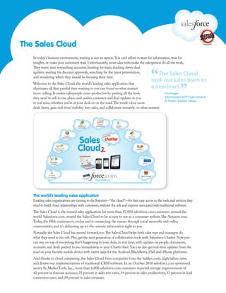 The Sales Cloud
   In today’s business environment, waiting is not an option. You can’t afford to wait for information, wait for
   insights, or make your customers wait. Unfortunately, most sales tools make the salesperson do all the work.



                                                                                                                “
   They waste time researching accounts, hunting for leads, tracking down deal
   updates, waiting for discount approvals, searching for the latest presentation,
   and wondering where they should be focusing their time.
                                                                                                                   The Sales Cloud
                                                                                                                took our sales team to

                                                                                                                                 ”
   Welcome to the Sales Cloud, the world’s leading sales application that
   eliminates all that painful time wasting so you can focus on what matters                                    a new level.
   most: selling. It makes salespeople more productive by putting all the tools                                      Tina Koppe
   they need to sell in one place, and pushes customer and deal updates to you                                       Administrator & FFS Sales Analyst
                                                                                                                     Dr Pepper Snapple Group
   in real time, whether you’re at your desk or on the road. The result: close more
   deals faster, gain real-time visibility into sales, and collaborate instantly on what matters.



                                                             Email &
                                               Workﬂow &   calendaring   Content
                                               approvals                  library



                                  Jigsaw                                            Real-time
                               data services                                        analytics




                      Opportunities                                                             Partners
                        & quotes




                Marketing
                 & leads                                                                               Social




              Accounts                                                                               AppExchange
              & contacts




   The world’s leading sales application
   Leading sales organizations are turning to the Internet—“the cloud”—for fast, easy access to the tools and services they
   need to build closer relationships with customers, without the risk and expense associated with traditional software.
   The Sales Cloud is the trusted sales application for more than 87,000 salesforce.com customers around the
   world. Salesforce.com created the Sales Cloud to be as easy to use as a consumer website like Amazon.com.
   Today, the Web continues to evolve and is connecting the masses through social networks and online
   communities, and it’s delivering up-to-the-minute information right to you.
   Naturally, the Sales Cloud has moved forward, too. The Sales Cloud helps both sales reps and managers do
   what they need to do: sell. Plus, get the next generation of collaboration tools with Salesforce Chatter. Now you
   can stay on top of everything that’s happening in your deals, in real time, with updates on people, documents,
   accounts, and deals pushed to you immediately in your Chatter feed. You can also get real-time updates from the
   road on your favorite mobile device with native apps for the Android, BlackBerry, iPad, and iPhone platforms.
   And thanks to cloud computing, the Sales Cloud frees companies from the hidden costs, high failure rates,
   and drawn-out implementations of traditional CRM software. In an October 2010 salesforce.com sponsored
   survey by MarketTools, Inc., more than 6,000 salesforce.com customers reported average improvements of
   42 percent in forecast accuracy, 25 percent in sales win rates, 34 percent in sales productivity, 33 percent in lead
   conversion rates, and 29 percent in sales revenues.
 