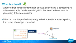 What is a Lead?
• A record that contains information about a person and a company (like
a business card). Leads are a target list that need to be worked to
determine if they are qualified.
• When a Lead is qualified and ready to be tracked in a Sales pipeline,
the record should get converted
John Smith
Acme Corp.
Phone, Email, Address
Website
Acme Corp.
John Smith
Opportunity $
 