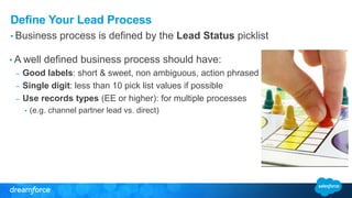 Define Your Lead Process
• Business process is defined by the Lead Status picklist
• A well defined business process should have:
– Good labels: short & sweet, non ambiguous, action phrased
– Single digit: less than 10 pick list values if possible
– Use records types (EE or higher): for multiple processes
• (e.g. channel partner lead vs. direct)
 