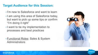 Target Audience for this Session:
• I’m new to Salesforce and want to learn
• I am using this area of Salesforce today,
but want to pick up some tips or confirm
“I’m doing it right”
• I want to tie my implementation to
processes and best practices
• Functional Roles: Sales & System
Administrators
 