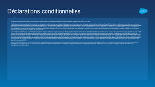 Déclarations conditionnelles
Déclaration conforme à la directive « Safe Harbor » contenue dans la loi américaine intitulée « Private Securities Litigation Reform Act » de 1995 :
Cette présentation est susceptible de comporter des déclarations conditionnelles, qui impliquent nécessairement une certaine prise de risque, des incertitudes et des hypothèses. Si l'une de ces incertitudes se concrétise ou si certaines
hypothèses se révèlent incorrectes, les résultats de Salesforce, Inc. pourraient être sensiblement différents de ceux explicitement ou implicitement avancés par nos déclarations conditionnelles. Toutes les déclarations ne portant pas sur des
faits historiques peuvent être considérées comme conditionnelles, y compris les projections de disponibilité des produits ou des services, d'augmentation du nombre d'abonnés, de bénéfices, de chiffre d'affaires ou autre valeur financière,
toute déclaration concernant les stratégies ou les plans de gestion des opérations à venir, toute opinion personnelle, toute déclaration concernant les services ou les développements technologiques nouveaux, planifiés ou mis à niveau,
ainsi que les contrats clients et l'utilisation de nos services.
Les incertitudes et les risques susmentionnés concernent, sans s'y limiter, les risques associés au développement et à la fourniture de nouvelles fonctionnalités pour notre service, aux nouveaux produits et services, à notre nouveau modèle
commercial, nos pertes d'exploitation antérieures, les éventuelles fluctuations de nos résultats d'exploitation et de notre taux de croissance, les interruptions ou les retards de notre système d'hébergement, les failles des mesures de
sécurité, l'issue des litiges, les risques associés aux fusions et acquisitions réelles et éventuelles, la jeunesse du marché dans lequel nous évoluons, notre historique relativement limité, notre capacité à développer, fidéliser et motiver notre
personnel et à gérer notre croissance, les nouvelles éditions de notre service, ainsi que le déploiement réussi chez les clients, notre expérience limitée en matière de revente de produits tiers, et l'utilisation et les ventes à de grands comptes.
Vous trouverez plus d'informations sur les facteurs pouvant influencer les résultats financiers de Salesforce, Inc. dans notre rapport annuel (formulaire 10-K) pour l'exercice fiscal le plus récent et dans notre rapport trimestriel (formulaire 10-
Q) pour le trimestre fiscal le plus récent. Ce rapport et d'autres documents contenant d'importantes informations sont accessibles sur notre site web dans la partie Informations Investisseurs, section Documents pour la Commission des
opérations de bourse (SEC).
Certains services ou fonctions qui ne sont pas encore commercialisés et sont mentionnés ici ou dans d'autres présentations, communiqués de presse ou déclarations publiques, ne sont pas encore disponibles et ne seront peut-être pas
livrés à temps, voire pas livrés du tout. Les clients qui achètent nos services doivent prendre leur décision sur la base des fonctions actuellement disponibles. Salesforce, Inc. n'est pas tenu et n'a pas l'intention de mettre à jour
ces déclarations conditionnelles.
 